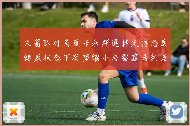 火箭队对乌度卡和斯通持支持态度健康状态下有望缩小与雷霆马刺差距