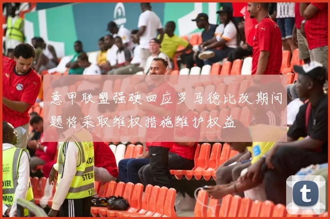 意甲联盟强硬回应罗马德比改期问题将采取维权措施维护权益