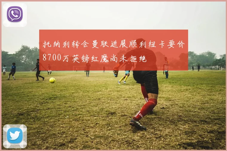 托纳利转会曼联进展顺利纽卡要价8700万英镑红魔尚未拒绝