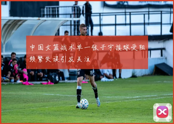 中国女篮战术单一张子宇接球受阻频繁失误引发关注
