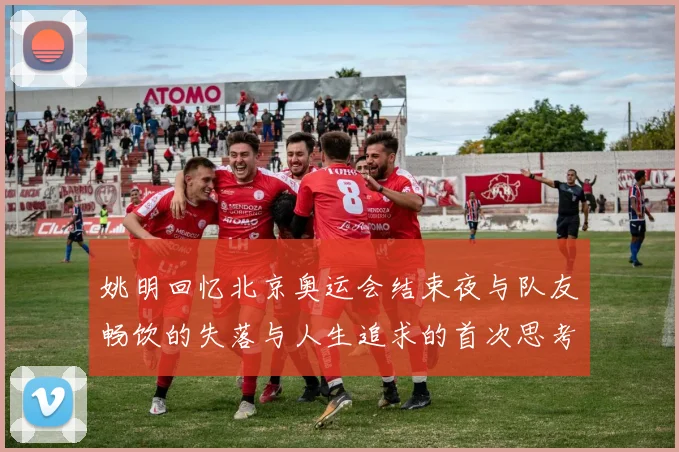 姚明回忆北京奥运会结束夜与队友畅饮的失落与人生追求的首次思考