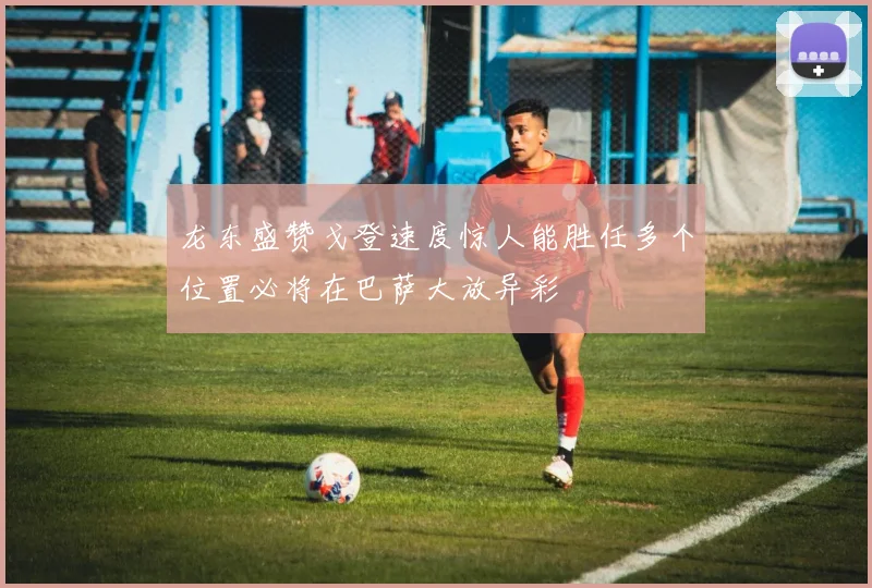 龙东盛赞戈登速度惊人能胜任多个位置必将在巴萨大放异彩