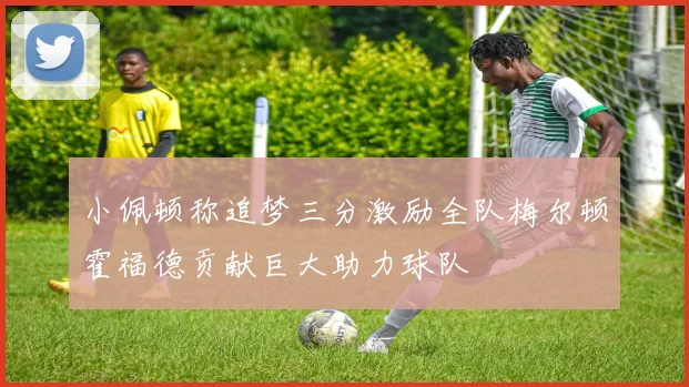 小佩顿称追梦三分激励全队梅尔顿霍福德贡献巨大助力球队