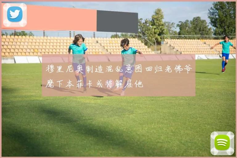 穆里尼奥制造混乱意图回归老佛爷麾下本菲卡或将解雇他