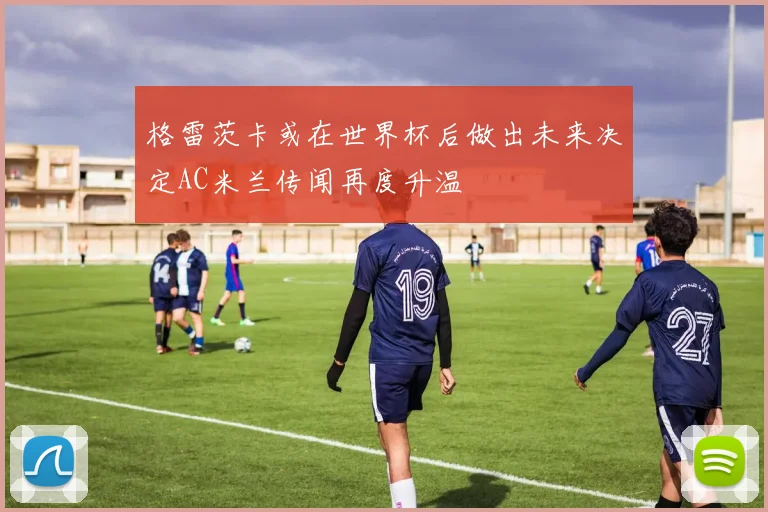 格雷茨卡或在世界杯后做出未来决定AC米兰传闻再度升温