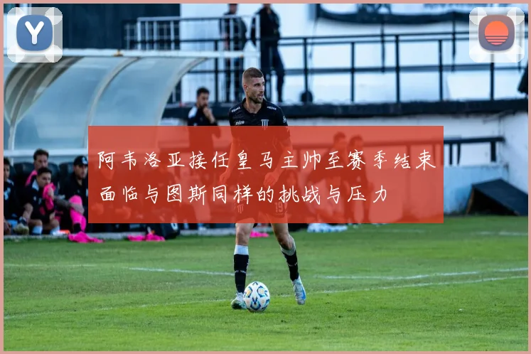 阿韦洛亚接任皇马主帅至赛季结束面临与图斯同样的挑战与压力