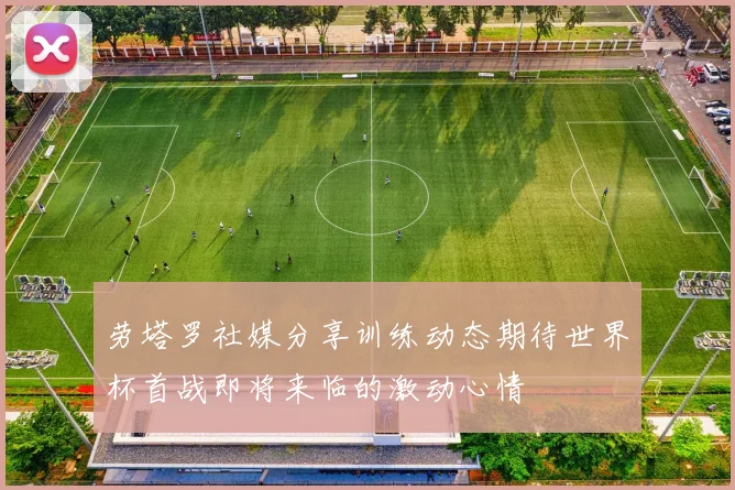 劳塔罗社媒分享训练动态期待世界杯首战即将来临的激动心情