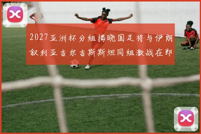 2027亚洲杯分组揭晓国足将与伊朗叙利亚吉尔吉斯斯坦同组激战在即