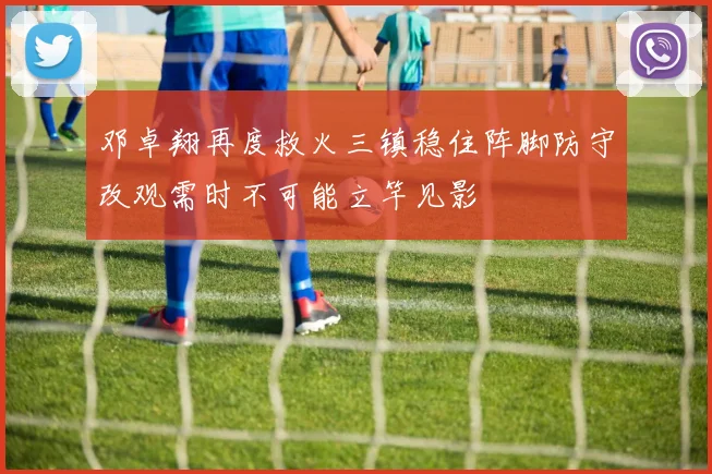 邓卓翔再度救火三镇稳住阵脚防守改观需时不可能立竿见影
