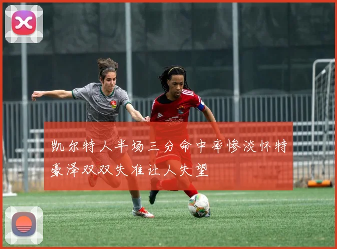 凯尔特人半场三分命中率惨淡怀特豪泽双双失准让人失望