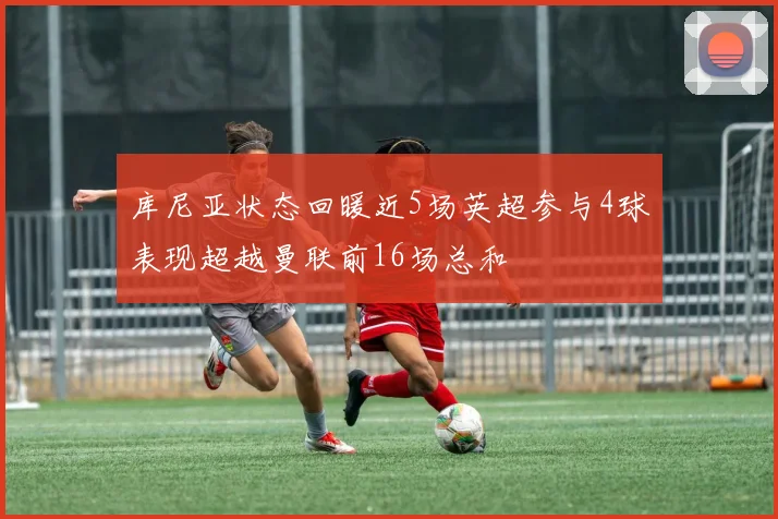 库尼亚状态回暖近5场英超参与4球表现超越曼联前16场总和