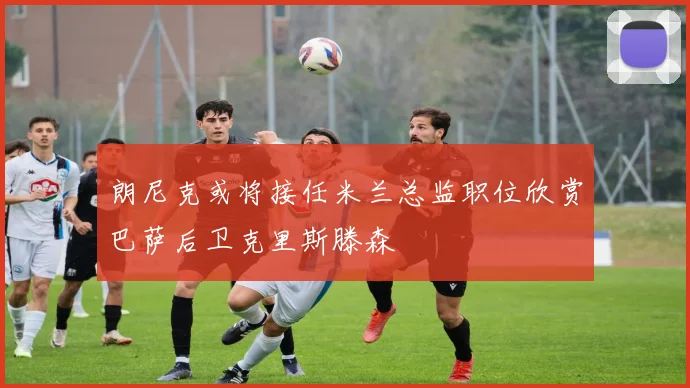 朗尼克或将接任米兰总监职位欣赏巴萨后卫克里斯滕森