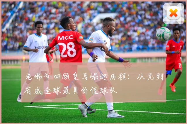 老佛爷回顾皇马崛起历程：从无到有成全球最具价值球队