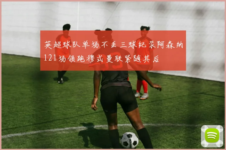英超球队单场不丢三球纪录阿森纳121场领跑穆式曼联紧随其后