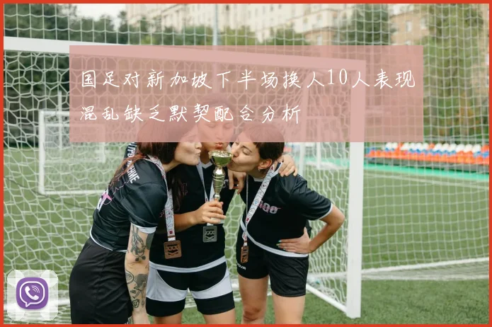 国足对新加坡下半场换人10人表现混乱缺乏默契配合分析